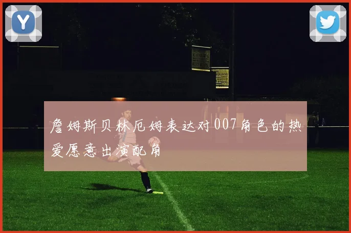 詹姆斯贝林厄姆表达对007角色的热爱愿意出演配角