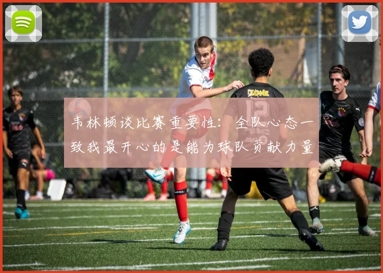 韦林顿谈比赛重要性：全队心态一致我最开心的是能为球队贡献力量