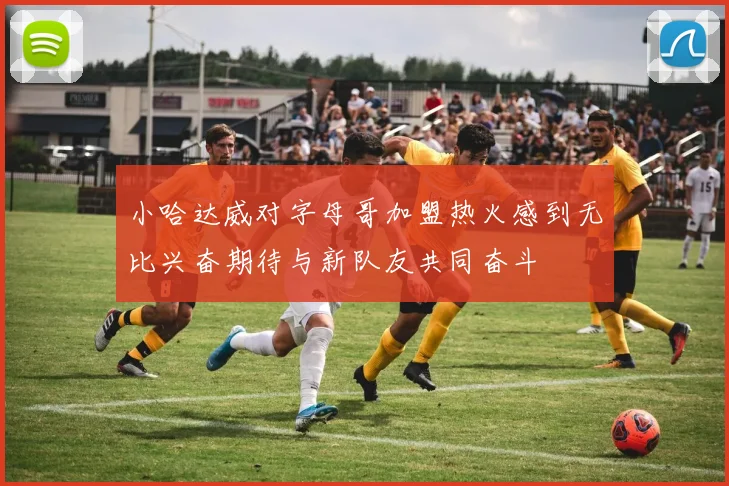 小哈达威对字母哥加盟热火感到无比兴奋期待与新队友共同奋斗