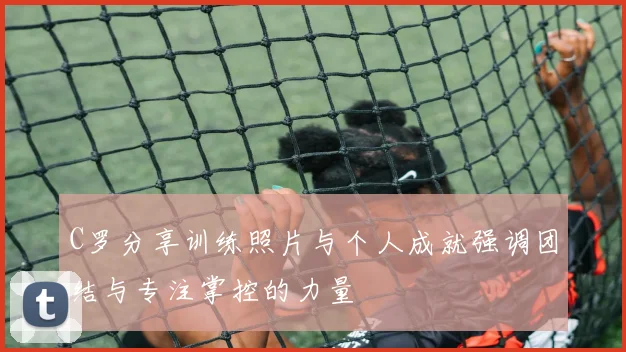 C罗分享训练照片与个人成就强调团结与专注掌控的力量
