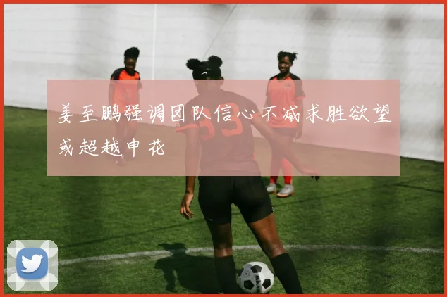 姜至鹏强调团队信心不减求胜欲望或超越申花