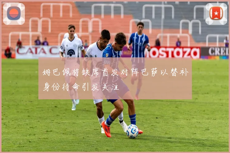 姆巴佩将缺席首发对阵巴萨以替补身份待命引发关注