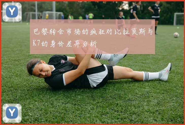 巴黎转会市场的疯狂对比拉莫斯与K7的身价差异分析