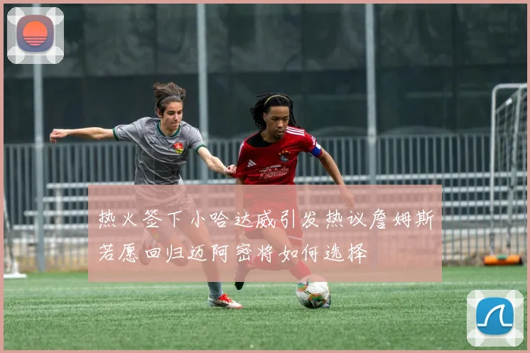 热火签下小哈达威引发热议詹姆斯若愿回归迈阿密将如何选择
