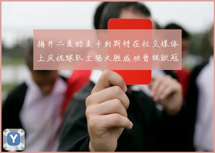 梅开二度的麦卡利斯特在社交媒体上庆祝球队主场大胜成功晋级欧冠16强