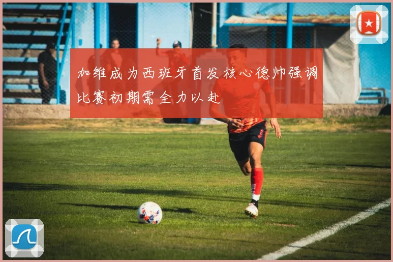 加维成为西班牙首发核心德帅强调比赛初期需全力以赴