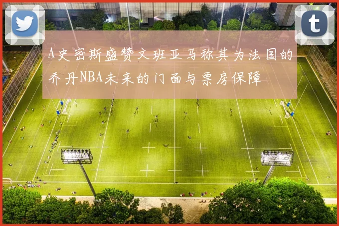 A史密斯盛赞文班亚马称其为法国的乔丹NBA未来的门面与票房保障
