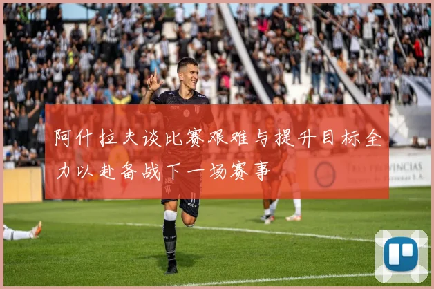 阿什拉夫谈比赛艰难与提升目标全力以赴备战下一场赛事