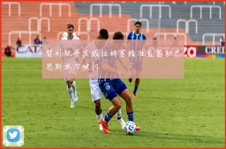 替补联手发威拉姆塞精准直塞助巴恩斯单刀破门