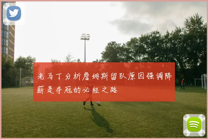 老马丁分析詹姆斯留队原因强调降薪是夺冠的必经之路
