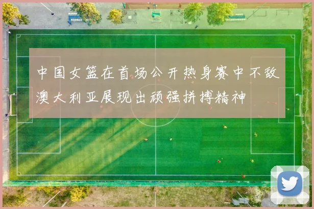 中国女篮在首场公开热身赛中不敌澳大利亚展现出顽强拼搏精神