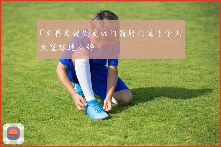 C罗再度错失良机门前射门高飞令人失望球迷心碎
