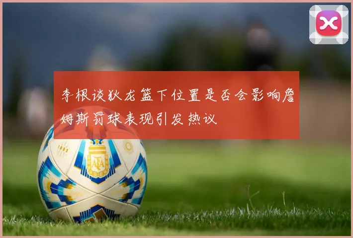 李根谈狄龙篮下位置是否会影响詹姆斯罚球表现引发热议
