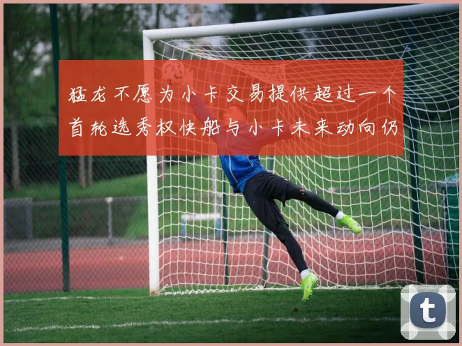 猛龙不愿为小卡交易提供超过一个首轮选秀权快船与小卡未来动向仍不明朗