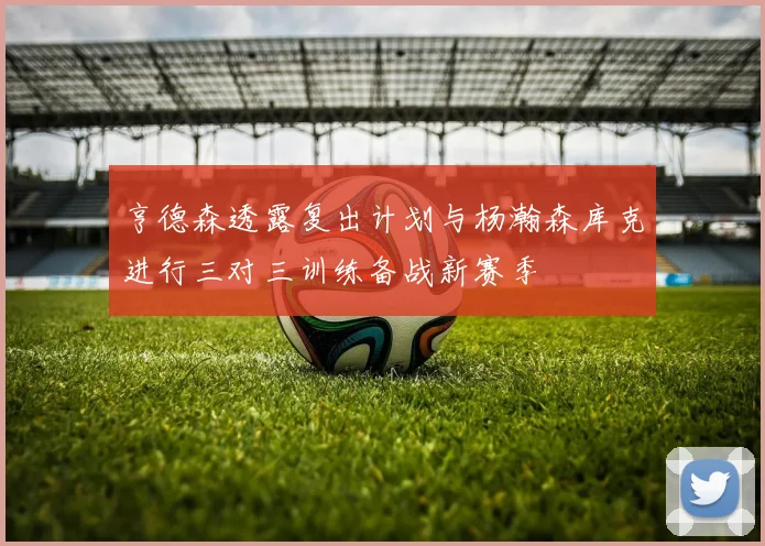 亨德森透露复出计划与杨瀚森库克进行三对三训练备战新赛季