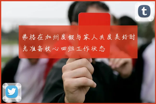 弗格在加州度假与家人共度美好时光准备收心回归工作状态