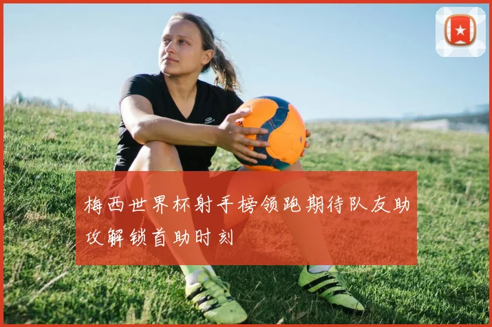 梅西世界杯射手榜领跑期待队友助攻解锁首助时刻