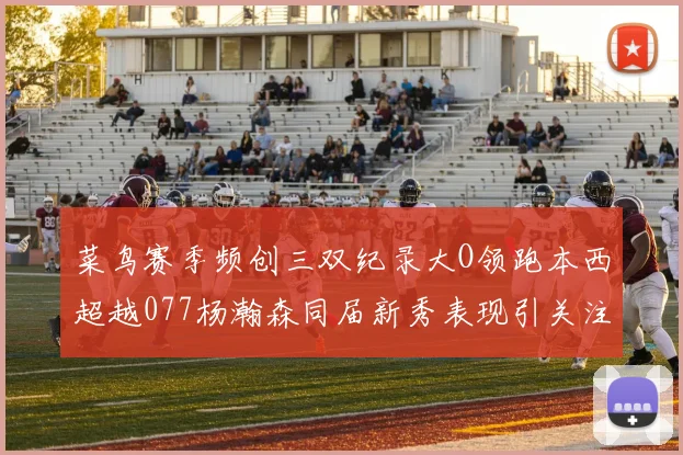 菜鸟赛季频创三双纪录大O领跑本西超越077杨瀚森同届新秀表现引关注