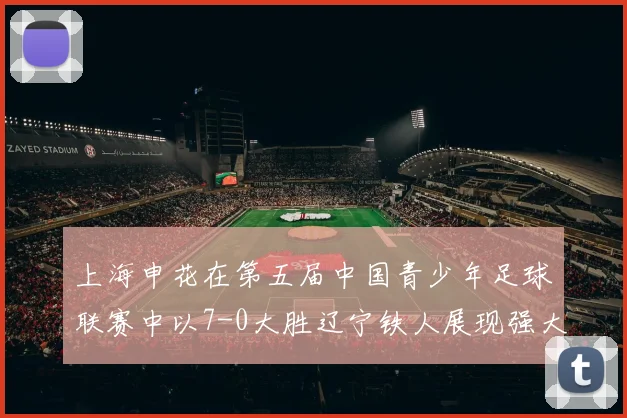 上海申花在第五届中国青少年足球联赛中以7-0大胜辽宁铁人展现强大实力