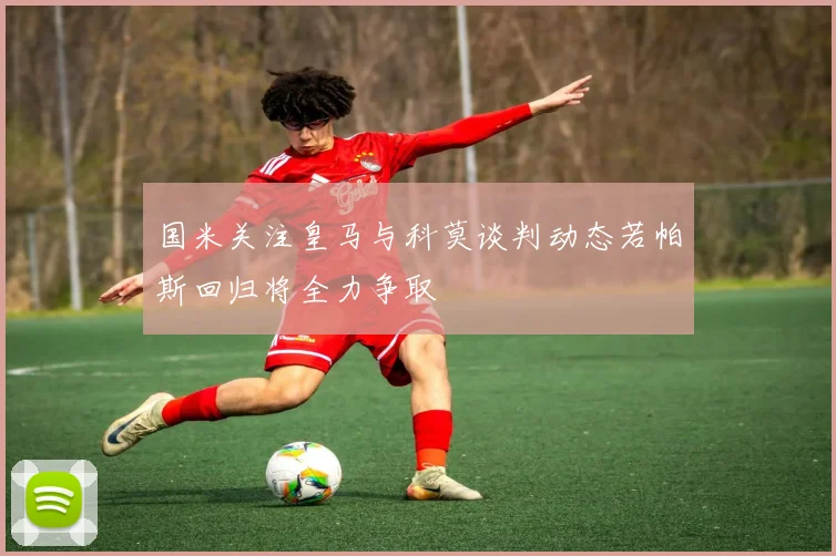 国米关注皇马与科莫谈判动态若帕斯回归将全力争取
