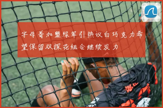 字母哥加盟绿军引热议白巧克力希望保留双探花组合继续发力