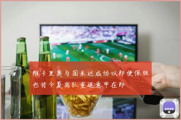 维卡里奥与国米达成协议即便保级也将今夏离队重返意甲在即