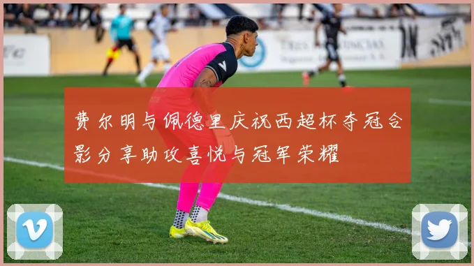 费尔明与佩德里庆祝西超杯夺冠合影分享助攻喜悦与冠军荣耀