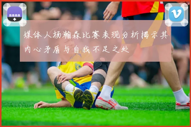 媒体人杨瀚森比赛表现分析揭示其内心矛盾与自我不足之处